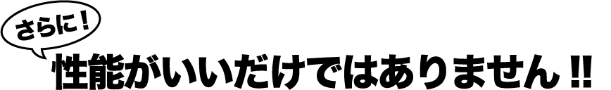 さらに！性能がいいだけではありません!!